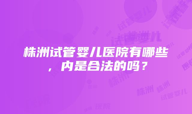 株洲试管婴儿医院有哪些，内是合法的吗？