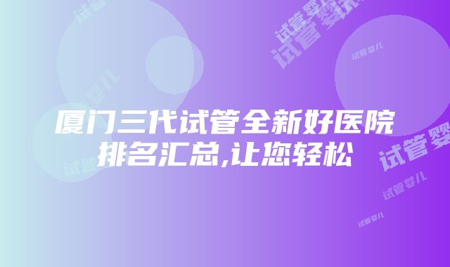 厦门三代试管全新好医院排名汇总,让您轻松