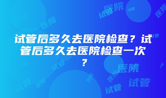 试管后多久去医院检查？试管后多久去医院检查一次？