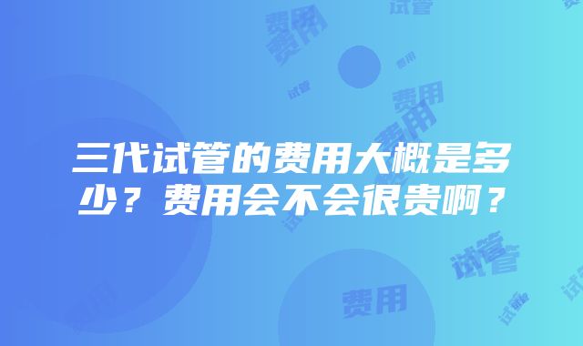 三代试管的费用大概是多少？费用会不会很贵啊？