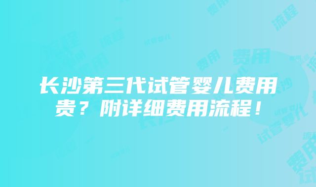 长沙第三代试管婴儿费用贵？附详细费用流程！