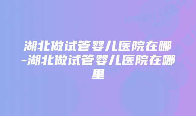 湖北做试管婴儿医院在哪-湖北做试管婴儿医院在哪里