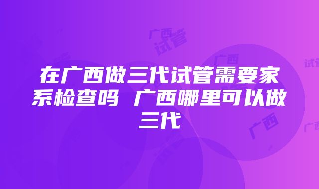 在广西做三代试管需要家系检查吗 广西哪里可以做三代