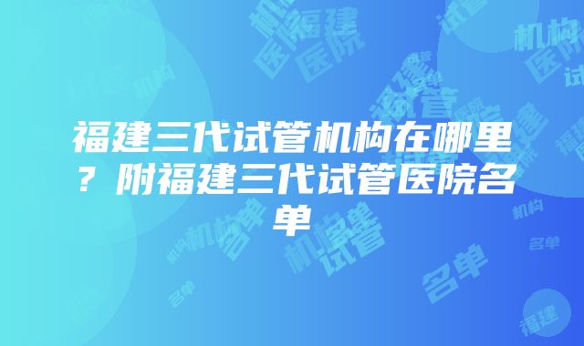 福建三代试管机构在哪里？附福建三代试管医院名单