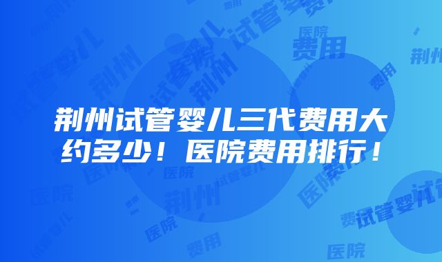 荆州试管婴儿三代费用大约多少！医院费用排行！