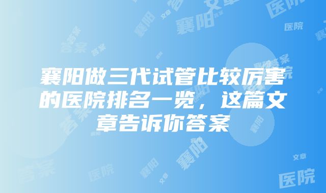 襄阳做三代试管比较厉害的医院排名一览，这篇文章告诉你答案