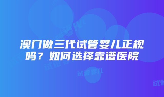 澳门做三代试管婴儿正规吗？如何选择靠谱医院