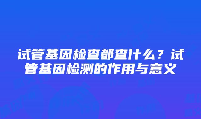 试管基因检查都查什么？试管基因检测的作用与意义