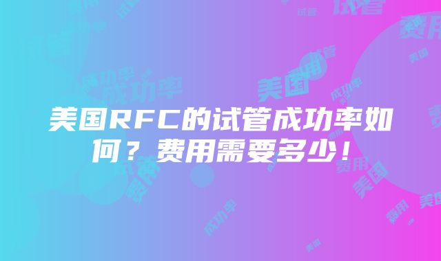 美国RFC的试管成功率如何？费用需要多少！