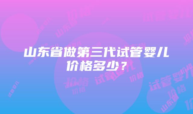 山东省做第三代试管婴儿价格多少？