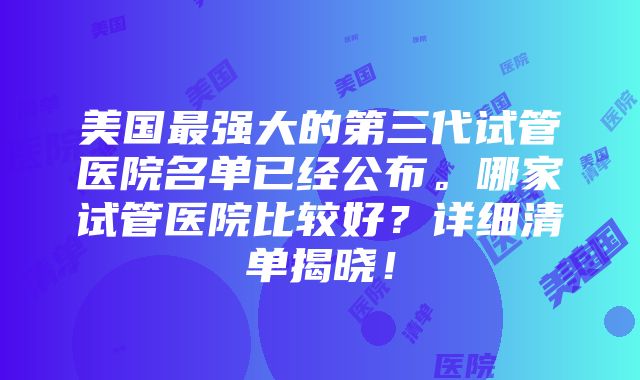 美国最强大的第三代试管医院名单已经公布。哪家试管医院比较好？详细清单揭晓！