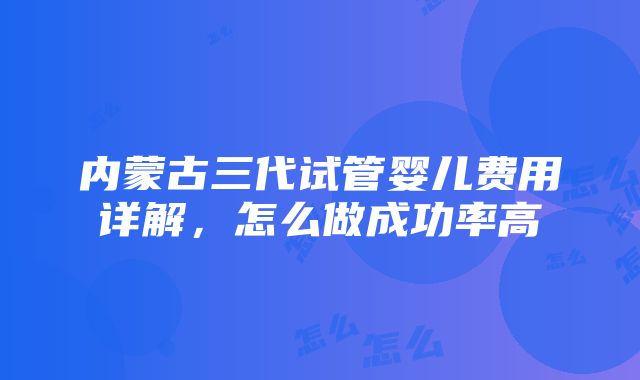 内蒙古三代试管婴儿费用详解，怎么做成功率高