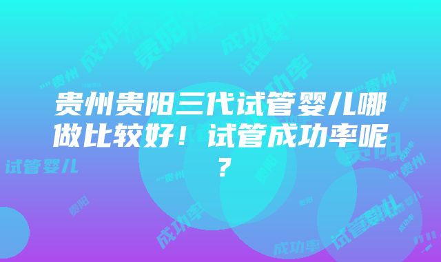 贵州贵阳三代试管婴儿哪做比较好！试管成功率呢？