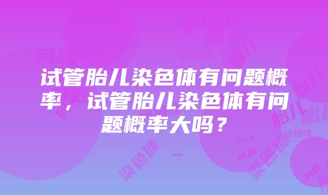 试管胎儿染色体有问题概率，试管胎儿染色体有问题概率大吗？