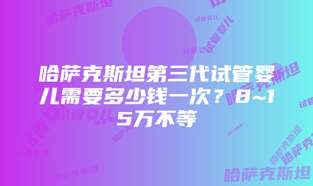 哈萨克斯坦第三代试管婴儿需要多少钱一次？8~15万不等