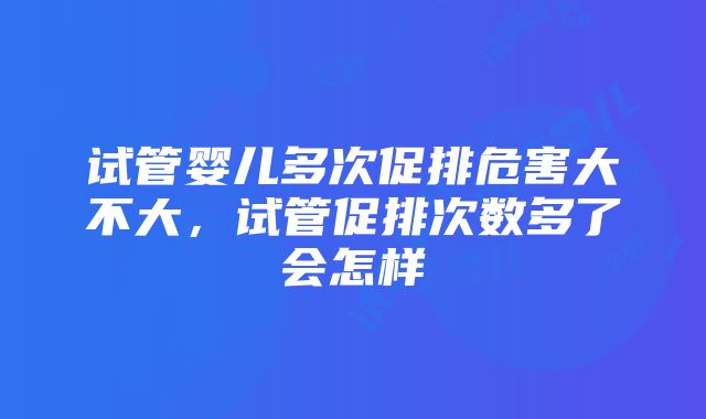 试管婴儿多次促排危害大不大，试管促排次数多了会怎样