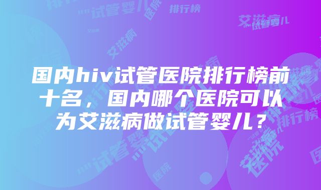 国内hiv试管医院排行榜前十名，国内哪个医院可以为艾滋病做试管婴儿？