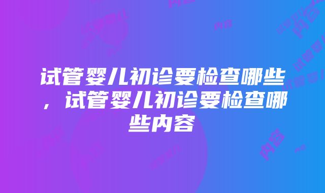 试管婴儿初诊要检查哪些，试管婴儿初诊要检查哪些内容