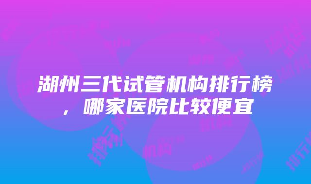 湖州三代试管机构排行榜，哪家医院比较便宜