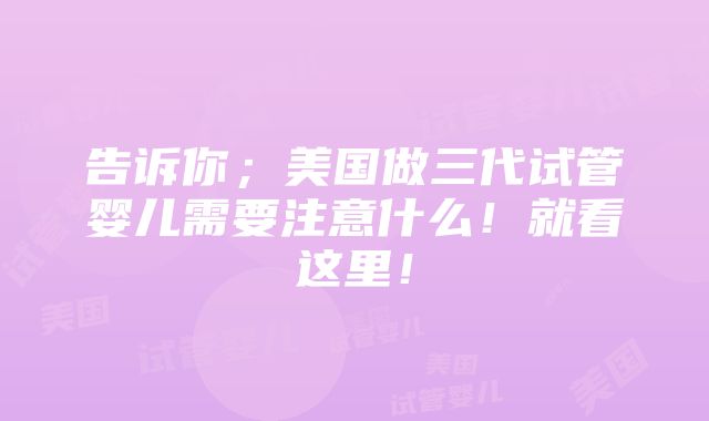 告诉你；美国做三代试管婴儿需要注意什么！就看这里！