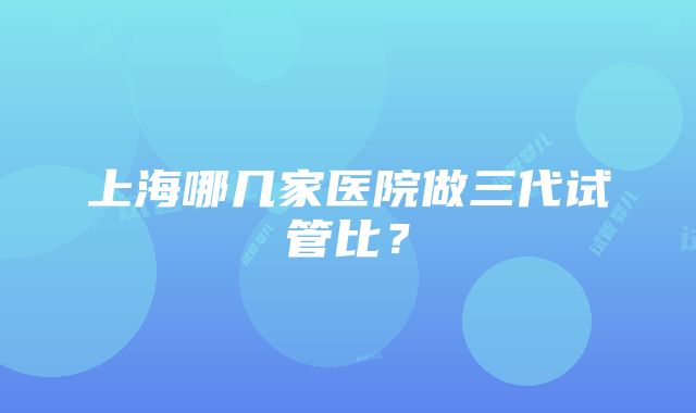 上海哪几家医院做三代试管比？