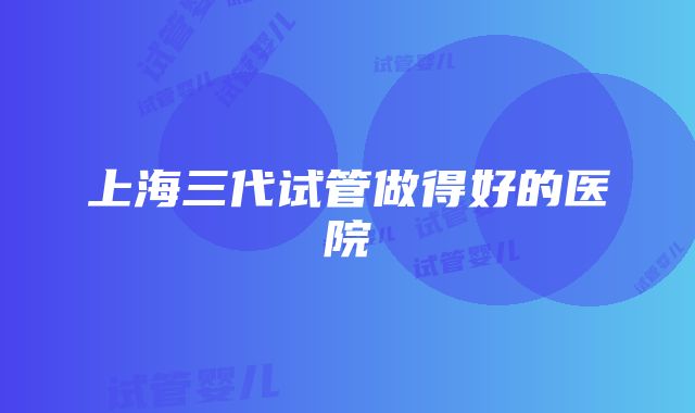 上海三代试管做得好的医院