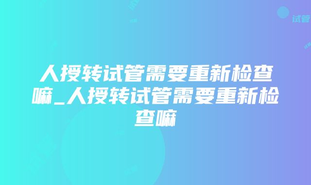 人授转试管需要重新检查嘛_人授转试管需要重新检查嘛