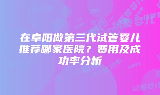 在阜阳做第三代试管婴儿推荐哪家医院？费用及成功率分析