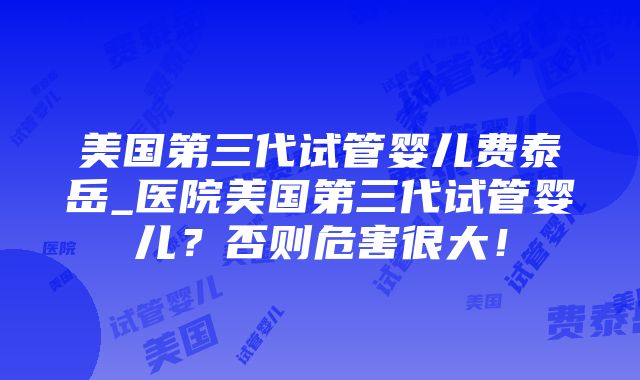 美国第三代试管婴儿费泰岳_医院美国第三代试管婴儿？否则危害很大！