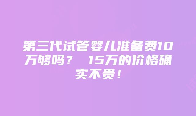 第三代试管婴儿准备费10万够吗？ 15万的价格确实不贵！