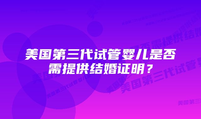 美国第三代试管婴儿是否需提供结婚证明？