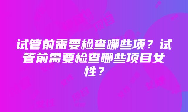 试管前需要检查哪些项？试管前需要检查哪些项目女性？