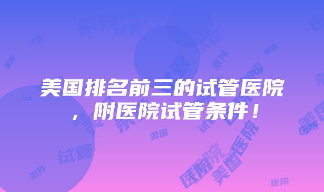 美国排名前三的试管医院，附医院试管条件！