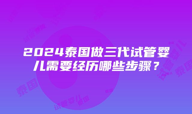 2024泰国做三代试管婴儿需要经历哪些步骤？