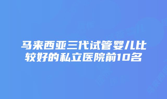 马来西亚三代试管婴儿比较好的私立医院前10名