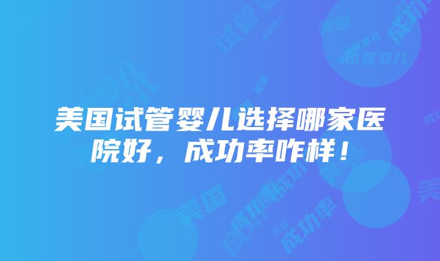 美国试管婴儿选择哪家医院好，成功率咋样！