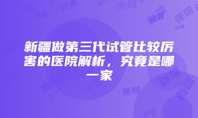 新疆做第三代试管比较厉害的医院解析，究竟是哪一家