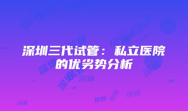 深圳三代试管：私立医院的优劣势分析