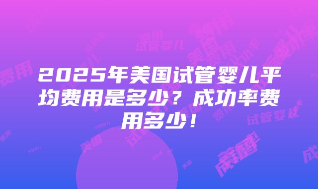 2025年美国试管婴儿平均费用是多少？成功率费用多少！