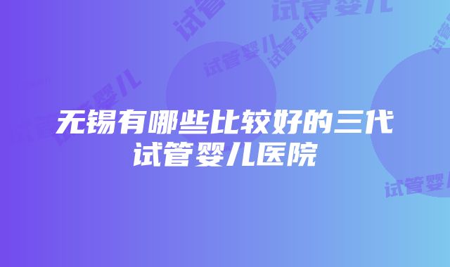 无锡有哪些比较好的三代试管婴儿医院