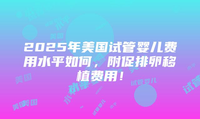 2025年美国试管婴儿费用水平如何，附促排卵移植费用！