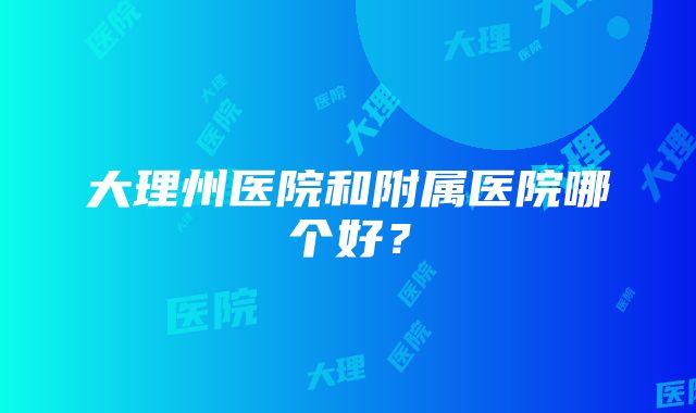 大理州医院和附属医院哪个好？