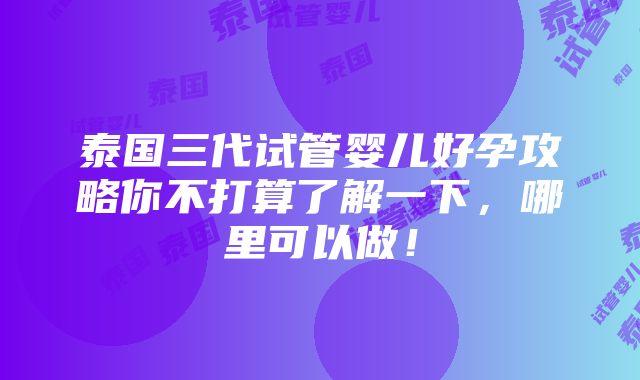 泰国三代试管婴儿好孕攻略你不打算了解一下，哪里可以做！