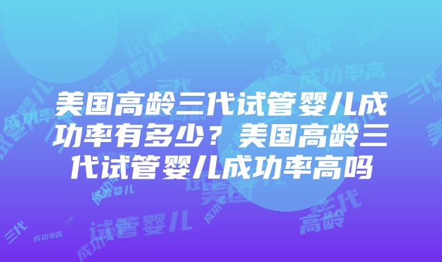 美国高龄三代试管婴儿成功率有多少？美国高龄三代试管婴儿成功率高吗