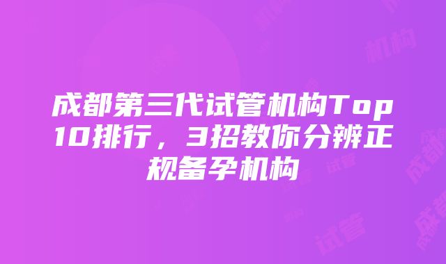 成都第三代试管机构Top10排行，3招教你分辨正规备孕机构