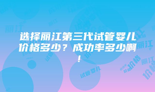 选择丽江第三代试管婴儿价格多少？成功率多少啊！