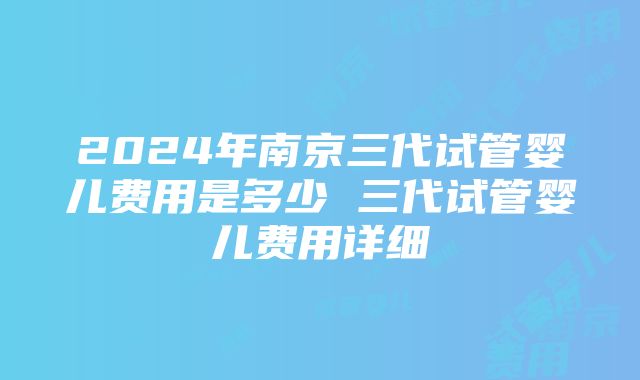 2024年南京三代试管婴儿费用是多少 三代试管婴儿费用详细