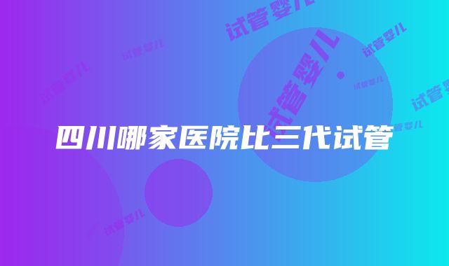 四川哪家医院比三代试管