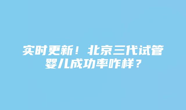 实时更新！北京三代试管婴儿成功率咋样？