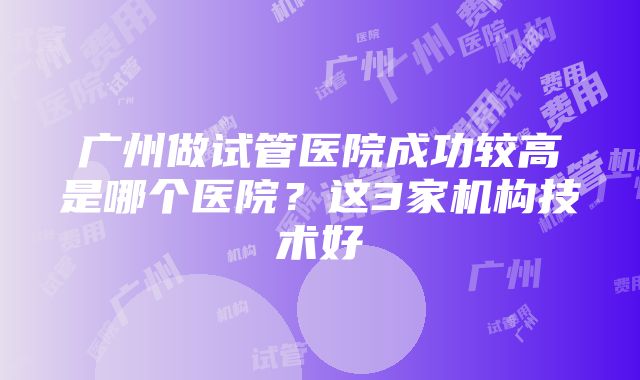 广州做试管医院成功较高是哪个医院？这3家机构技术好